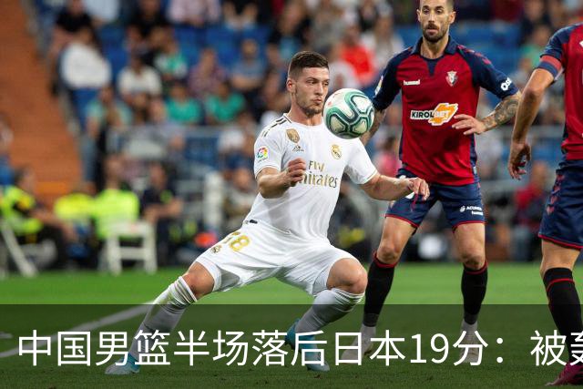 中国男篮半场落后日本19分：被轰11-0 全队无人得分上双