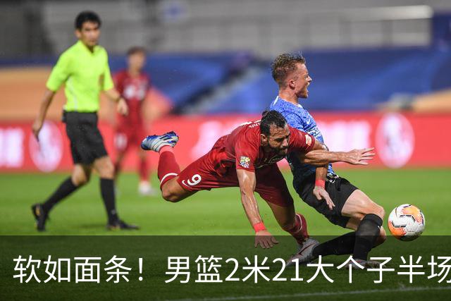 软如面条！男篮2米21大个子半场0板全场0分，球迷：凭什么不带周琦？