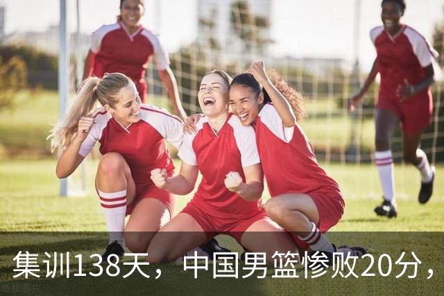 集训138天，中国男篮惨败20分，郭士强坚持强调球队辛苦与努力